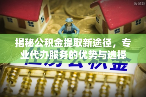 横山揭秘公积金提取新途径，专业代办服务的优势与选择