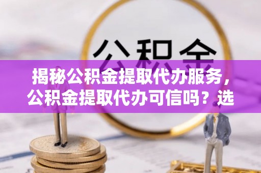 横山揭秘公积金提取代办服务，公积金提取代办可信吗？选择前你需要知道的真相