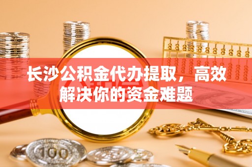 横山长沙公积金代办提取，高效解决你的资金难题